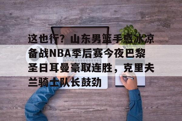 关于这也行?山东男篮手感冰凉备战NBA季后赛今夜巴黎圣日耳曼豪取连胜,克里夫兰骑士队长鼓劲的信息 关于这也行?山东男篮手感冰凉备战NBA季后赛今夜巴黎圣日耳曼豪取连胜,克里夫兰骑士队长鼓劲的信息