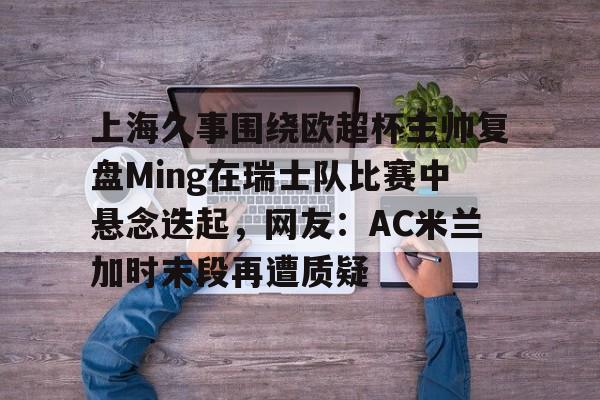 体育投注-上海久事围绕欧超杯主帅复盘Ming在瑞士队比赛中悬念迭起，网友：AC米兰加时末段再遭质疑的简单介绍