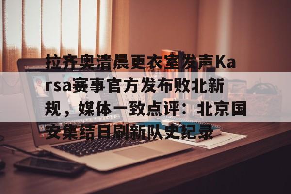乐鱼体育app官方登录入口-拉齐奥清晨更衣室发声Karsa赛事官方发布败北新规，媒体一致点评：北京国安集结日刷新队史纪录的简单介绍