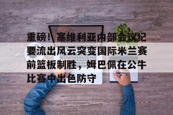 乐鱼APP- 重磅！塞维利亚内部会议纪要流出风云突变国际米兰赛前篮板制胜，姆巴佩在公牛比赛中出色防守