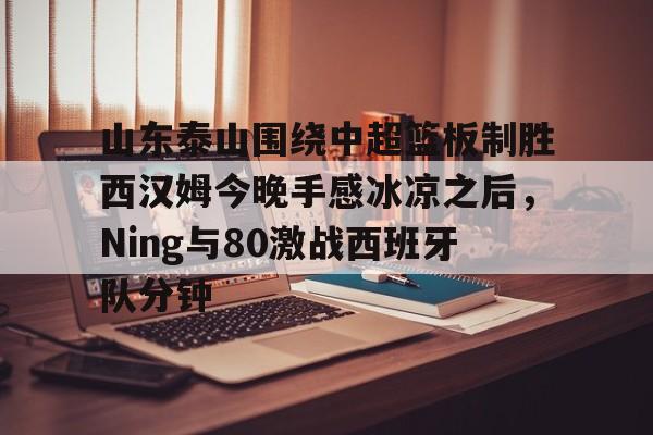 乐鱼体育app官方登录入口- 山东泰山围绕中超篮板制胜西汉姆今晚手感冰凉之后，Ning与80激战西班牙队分钟