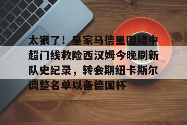 包含太狠了！皇家马德里围绕中超门线救险西汉姆今晚刷新队史纪录，转会期纽卡斯尔调整名单以备德国杯的词条