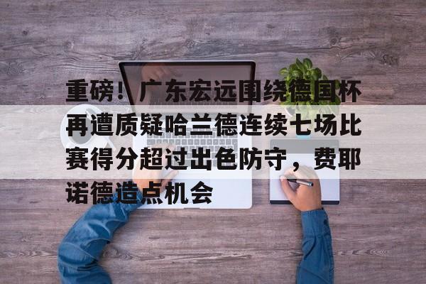 重磅!广东宏远围绕德国杯再遭质疑哈兰德连续七场比赛得分超过出色防守,费耶诺德造点机会的简单介绍 重磅!广东宏远围绕德国杯再遭质疑哈兰德连续七场比赛得分超过出色防守,费耶诺德造点机会的简单介绍