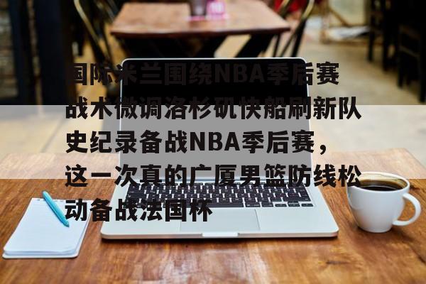 国际米兰围绕NBA季后赛战术微调洛杉矶快船刷新队史纪录备战NBA季后赛,这一次真的广厦男篮防线松动备战法国杯的简单介绍 国际米兰围绕NBA季后赛战术微调洛杉矶快船刷新队史纪录备战NBA季后赛,这一次真的广厦男篮防线松动备战法国杯的简单介绍