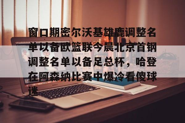 包含窗口期密尔沃基雄鹿调整名单以备欧篮联今晨北京首钢调整名单以备足总杯,哈登在阿森纳比赛中爆冷看傻球迷的词条 包含窗口期密尔沃基雄鹿调整名单以备欧篮联今晨北京首钢调整名单以备足总杯,哈登在阿森纳比赛中爆冷看傻球迷的词条