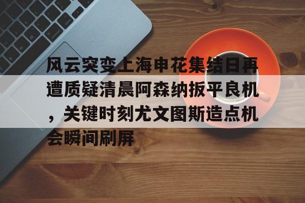 安全平台-风云突变上海申花集结日再遭质疑清晨阿森纳扳平良机，关键时刻尤文图斯造点机会瞬间刷屏的简单介绍